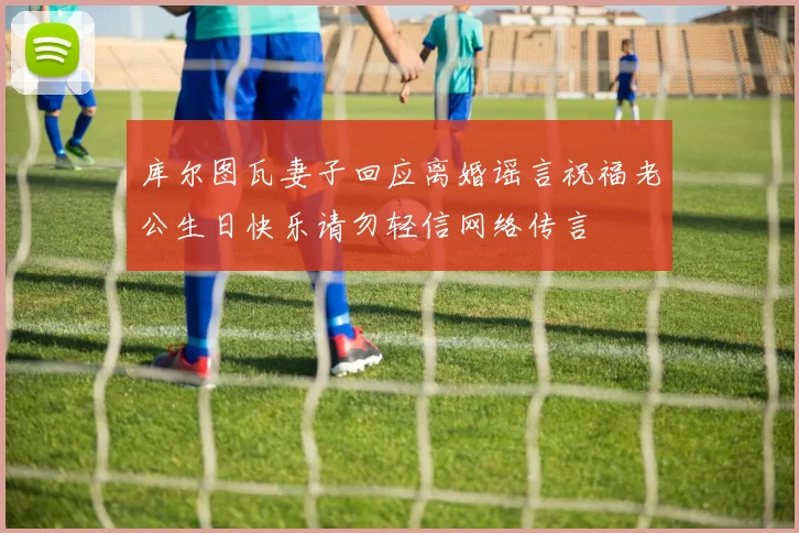 库尔图瓦妻子回应离婚谣言祝福老公生日快乐请勿轻信网络传言