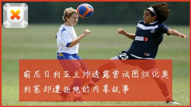 前尼日利亚主帅透露曾试图归化奥利塞却遭拒绝的内幕故事