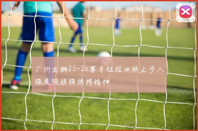 广州龙狮25-26赛季征程回顾止步八强展现顽强拼搏精神