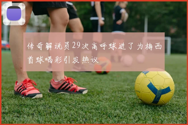 传奇解说员29次高呼球进了为梅西首球喝彩引发热议