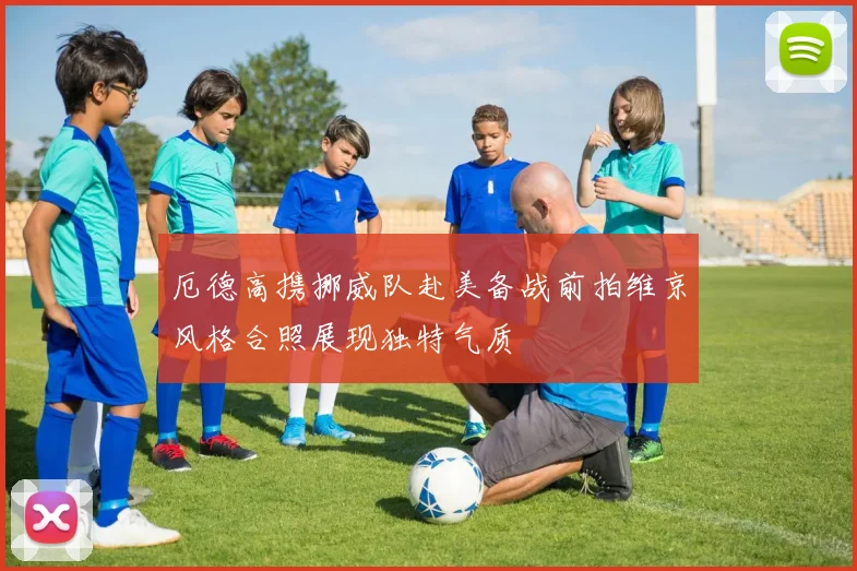 厄德高携挪威队赴美备战前拍维京风格合照展现独特气质
