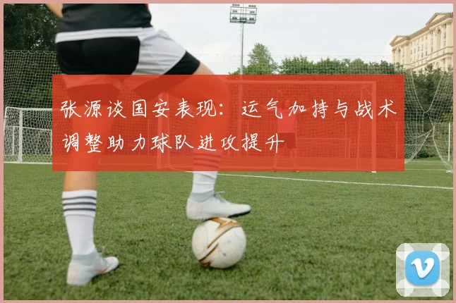 张源谈国安表现：运气加持与战术调整助力球队进攻提升