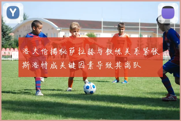 洛夫伦揭秘萨拉赫与教练关系紧张斯洛特成关键因素导致其离队