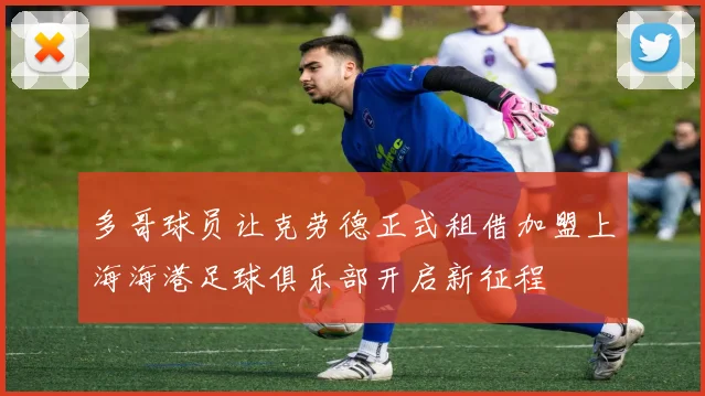 多哥球员让克劳德正式租借加盟上海海港足球俱乐部开启新征程