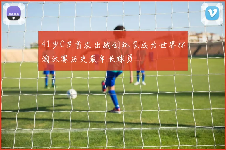 41岁C罗首发出战创纪录成为世界杯淘汰赛历史最年长球员
