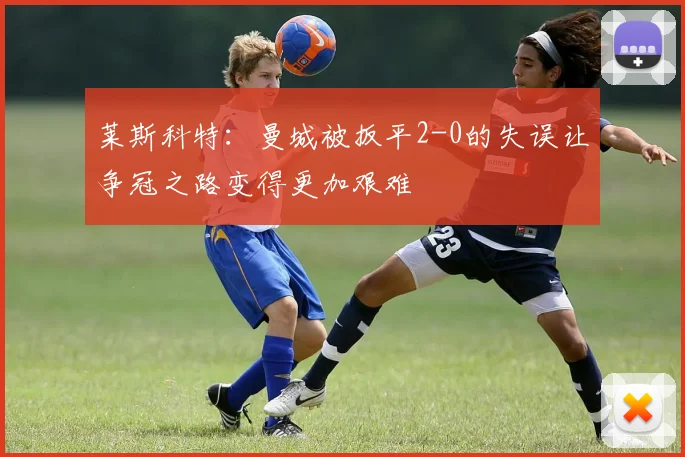 莱斯科特：曼城被扳平2-0的失误让争冠之路变得更加艰难
