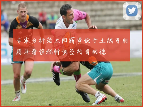 专家分析若太阳薪资低于土线可利用非奢侈税特例签约肯纳德