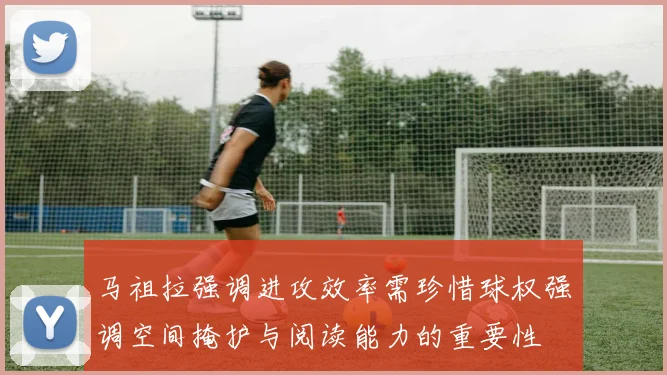 马祖拉强调进攻效率需珍惜球权强调空间掩护与阅读能力的重要性