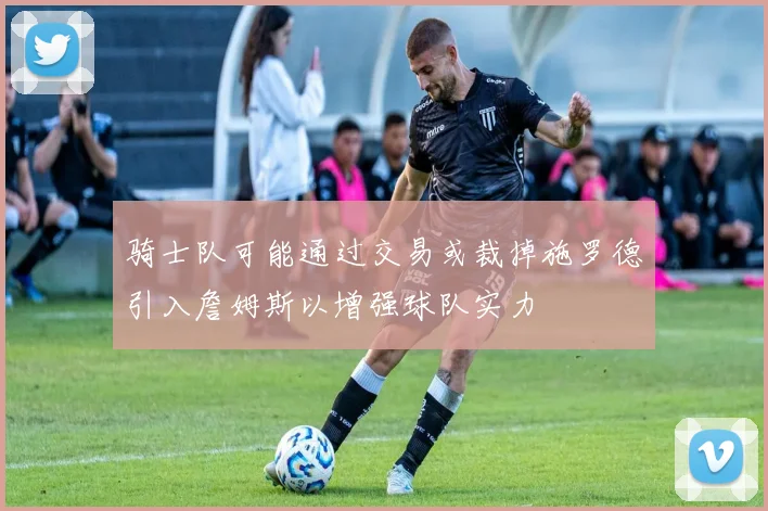 骑士队可能通过交易或裁掉施罗德引入詹姆斯以增强球队实力