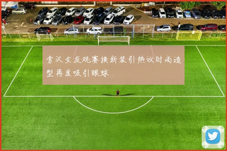 索汉女友观赛换新装引热议时尚造型再度吸引眼球
